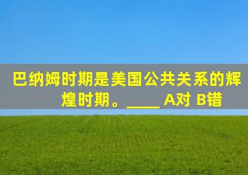 巴纳姆时期是美国公共关系的辉煌时期。____ A对 B错